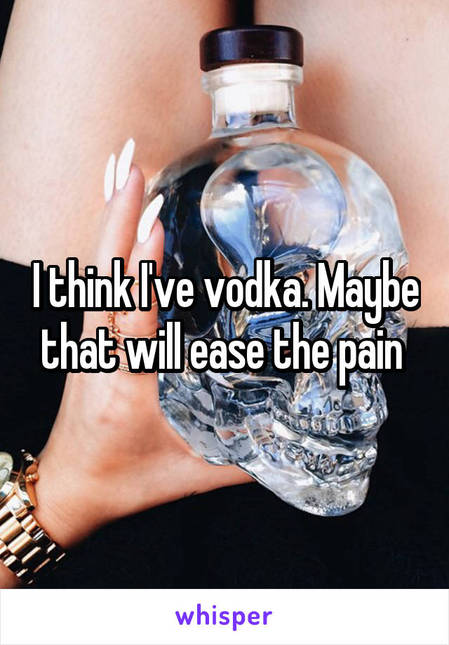 I think I've vodka. Maybe that will ease the pain 