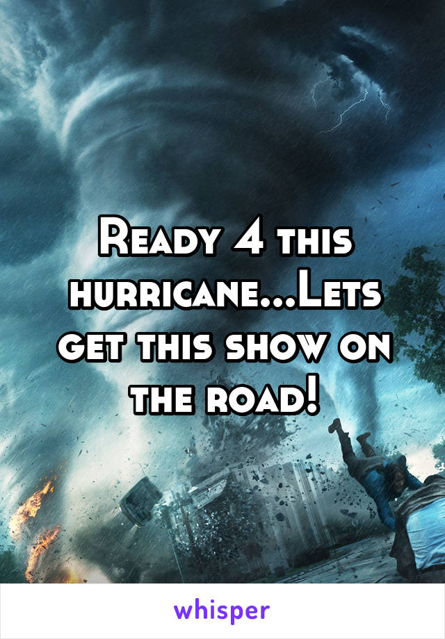 Ready 4 this hurricane...Lets get this show on the road!