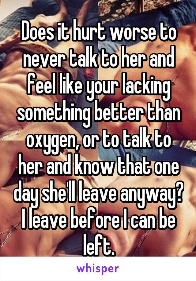 Does it hurt worse to never talk to her and feel like your lacking something better than oxygen, or to talk to her and know that one day she'll leave anyway? I leave before I can be left.
