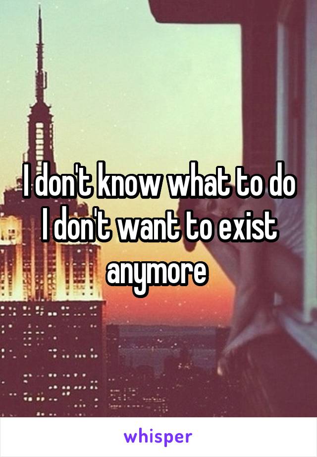 I don't know what to do I don't want to exist anymore 