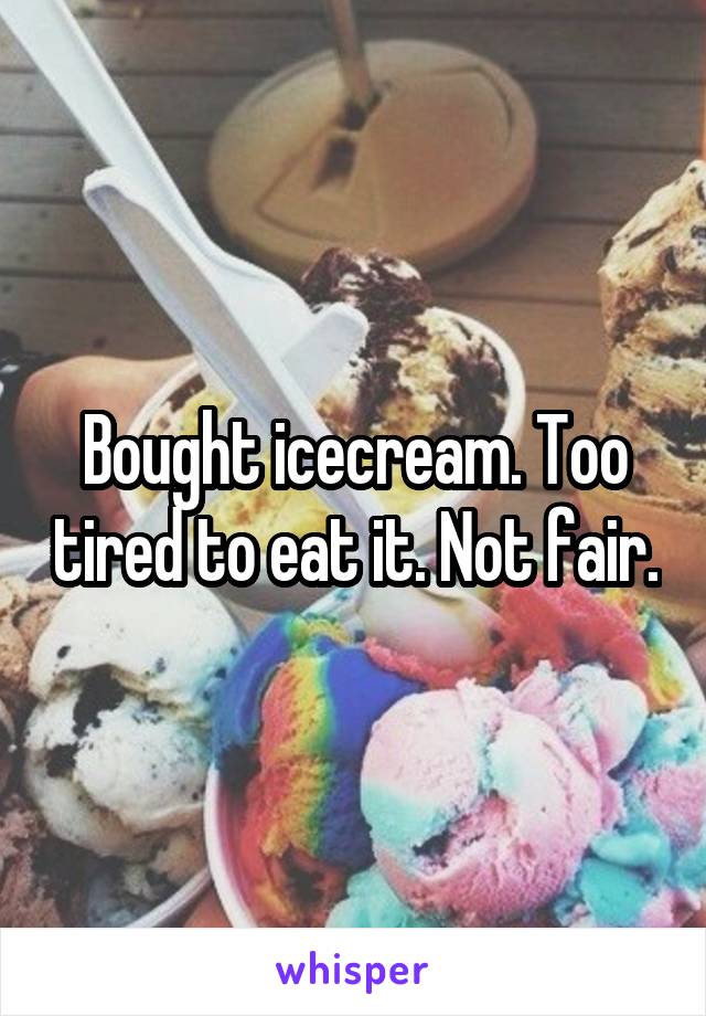 Bought icecream. Too tired to eat it. Not fair.
