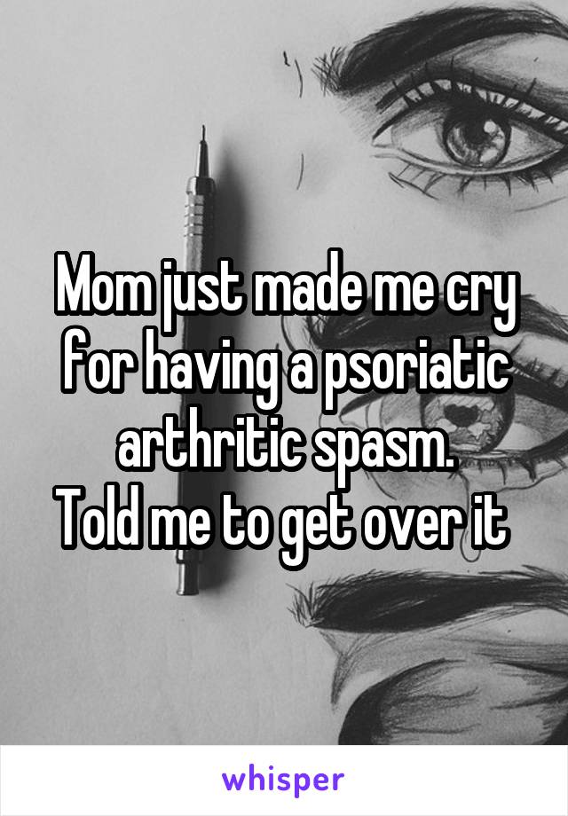 Mom just made me cry for having a psoriatic arthritic spasm.
Told me to get over it 