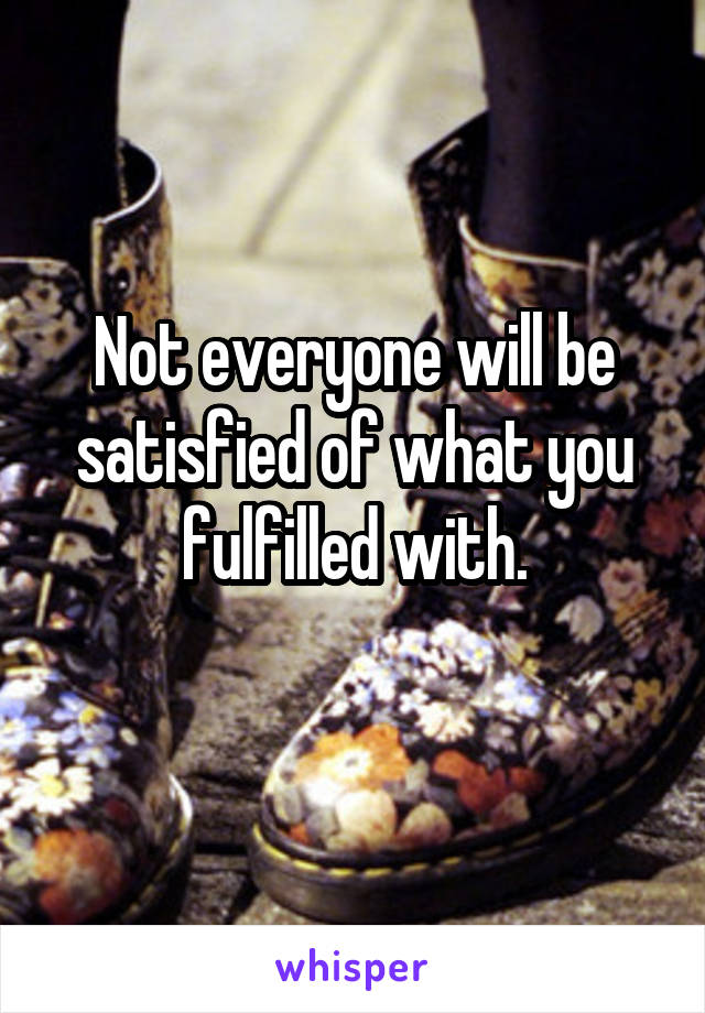 Not everyone will be satisfied of what you fulfilled with.
