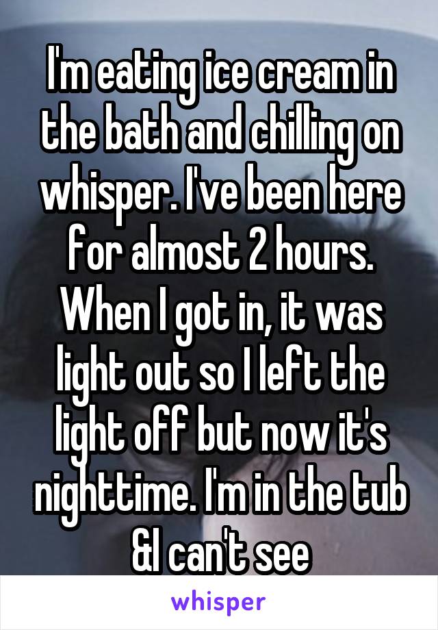 I'm eating ice cream in the bath and chilling on whisper. I've been here for almost 2 hours. When I got in, it was light out so I left the light off but now it's nighttime. I'm in the tub &I can't see
