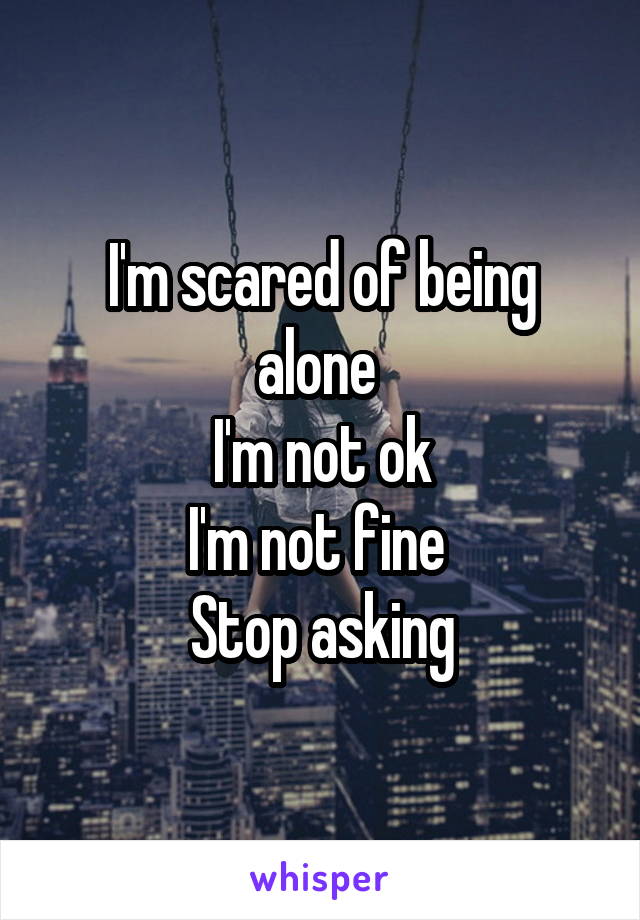 I'm scared of being alone 
I'm not ok
I'm not fine 
Stop asking