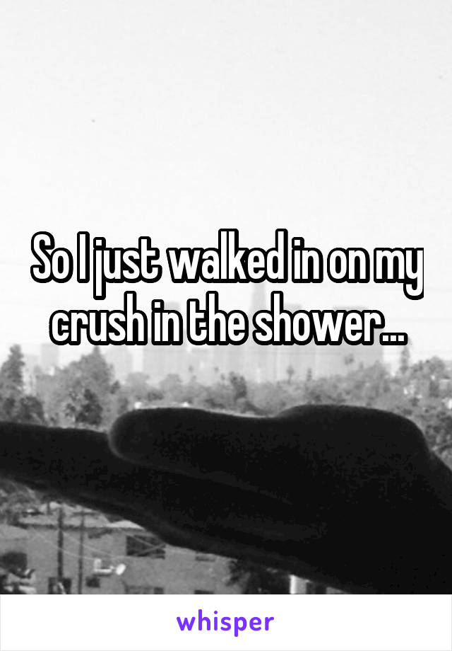 So I just walked in on my crush in the shower...

