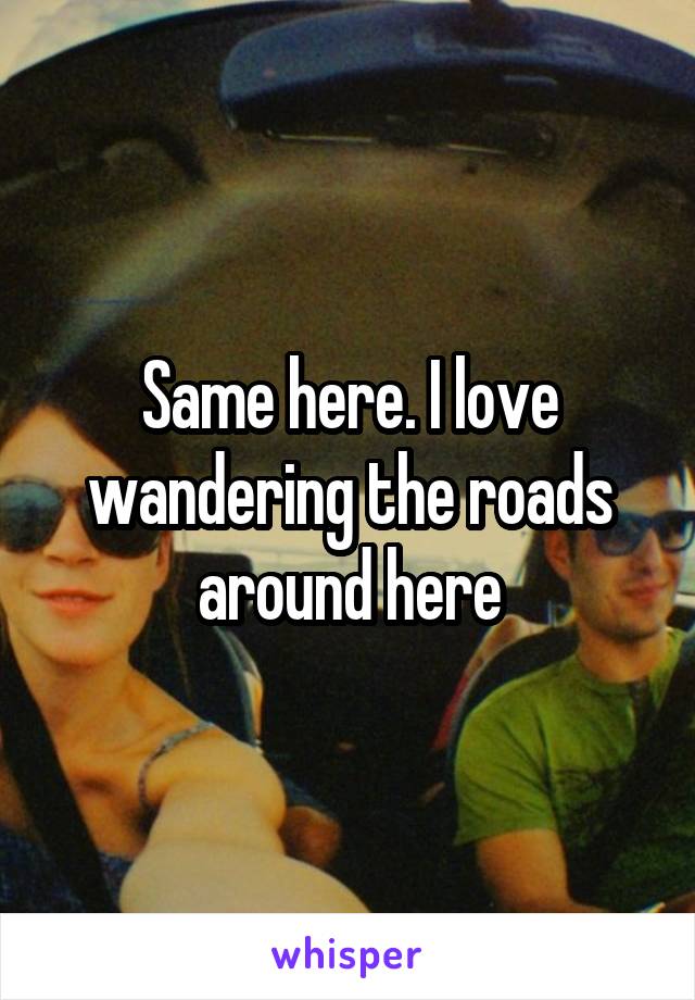 Same here. I love wandering the roads around here