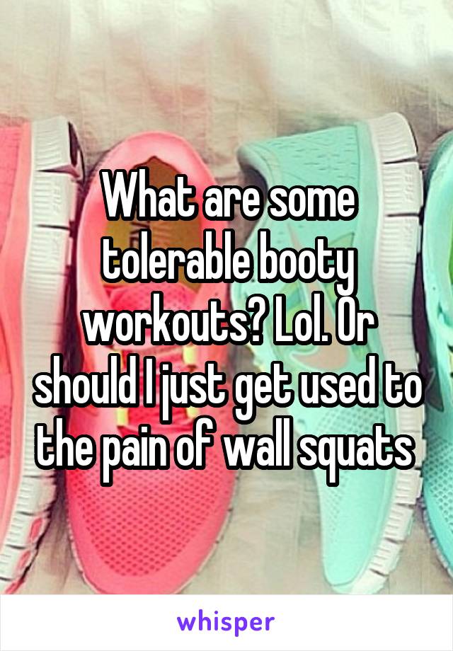 What are some tolerable booty workouts? Lol. Or should I just get used to the pain of wall squats 