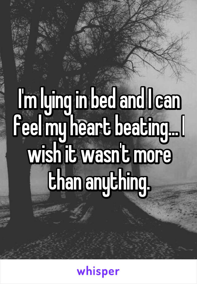 I'm lying in bed and I can feel my heart beating... I wish it wasn't more than anything.