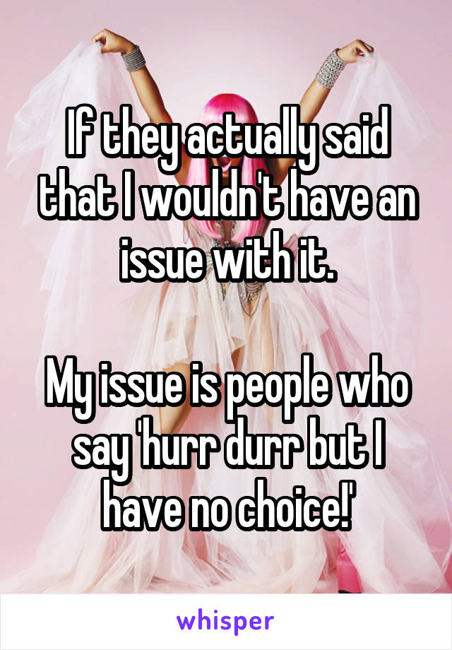 If they actually said that I wouldn't have an issue with it.

My issue is people who say 'hurr durr but I have no choice!'