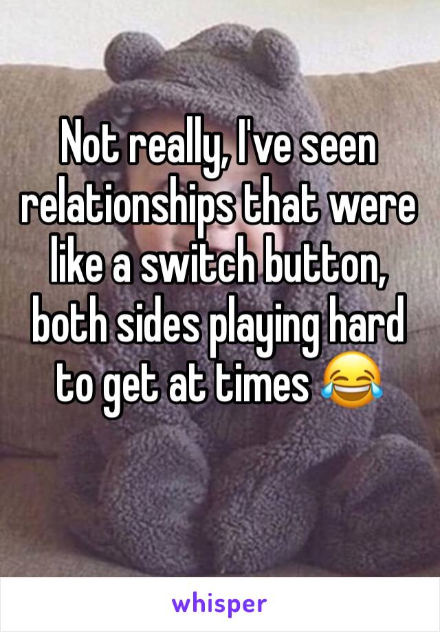 Not really, I've seen relationships that were like a switch button, both sides playing hard to get at times 😂 