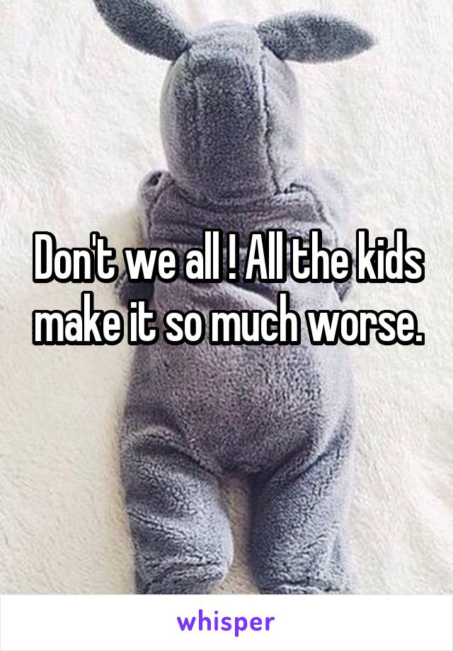 Don't we all ! All the kids make it so much worse. 