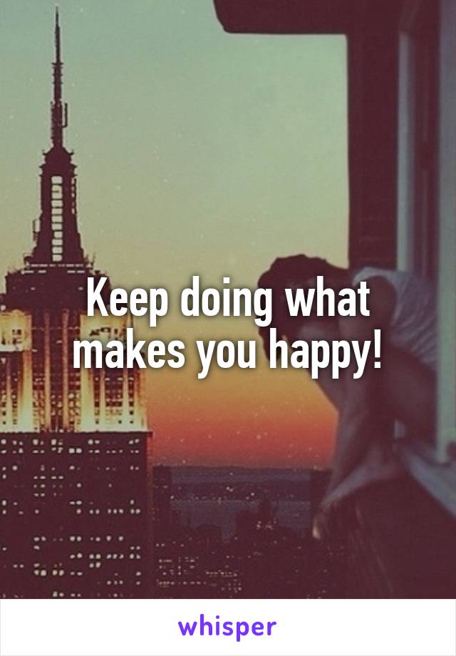 Keep doing what makes you happy!