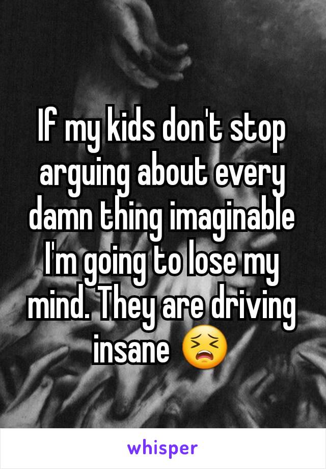 If my kids don't stop arguing about every damn thing imaginable I'm going to lose my mind. They are driving insane 😣