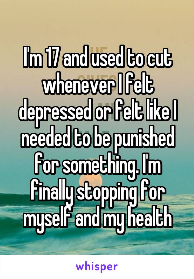 I'm 17 and used to cut whenever I felt depressed or felt like I needed to be punished for something. I'm finally stopping for myself and my health