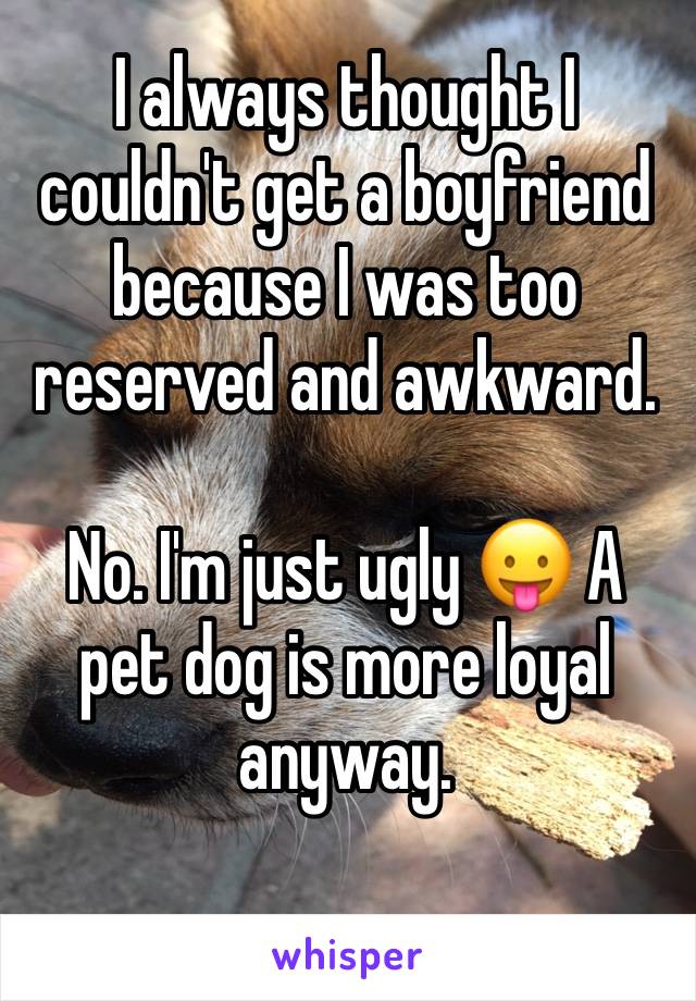 I always thought I couldn't get a boyfriend because I was too reserved and awkward.

No. I'm just ugly 😛 A pet dog is more loyal anyway.