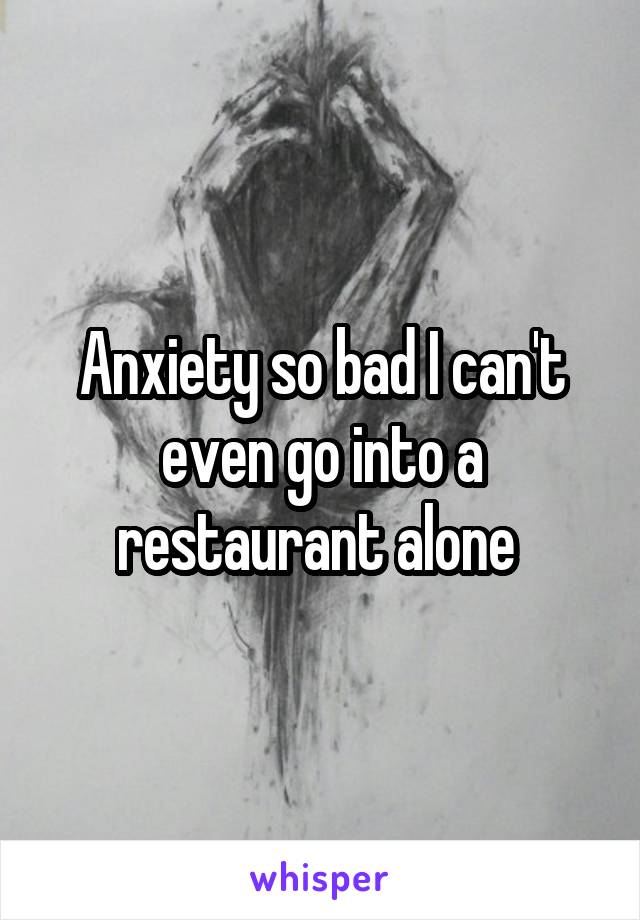 Anxiety so bad I can't even go into a restaurant alone 