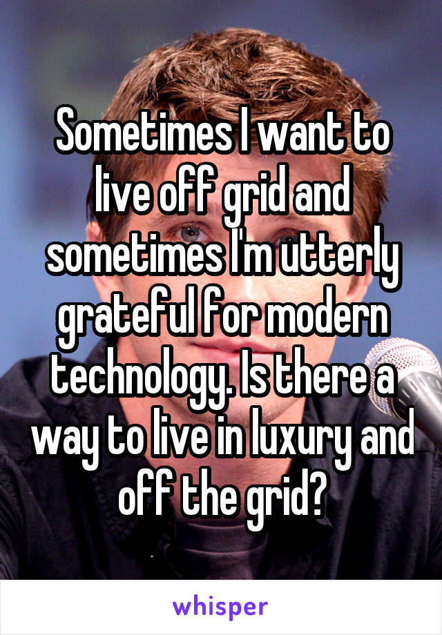 Sometimes I want to live off grid and sometimes I'm utterly grateful for modern technology. Is there a way to live in luxury and off the grid?