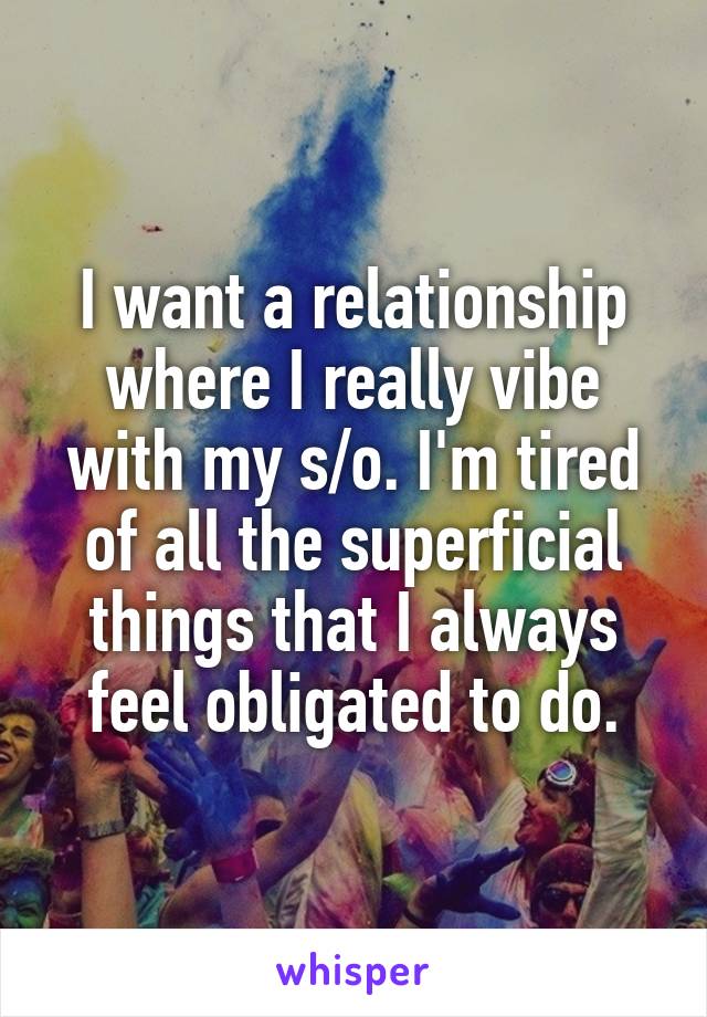 I want a relationship where I really vibe with my s/o. I'm tired of all the superficial things that I always feel obligated to do.