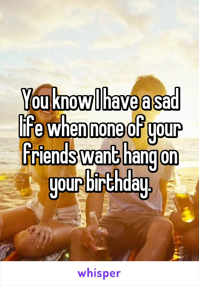 You know I have a sad life when none of your friends want hang on your birthday.