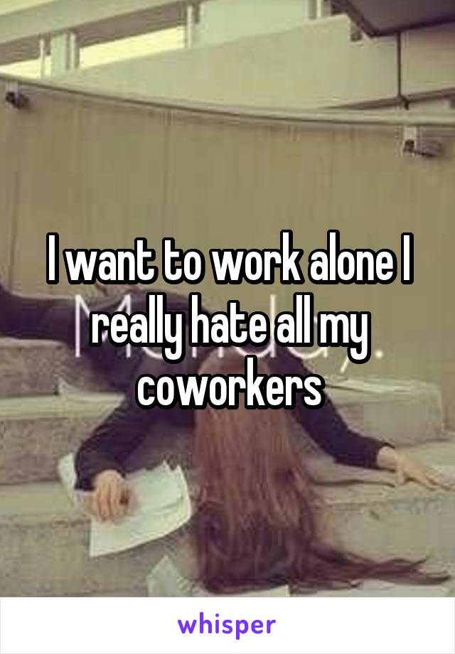 I want to work alone I really hate all my coworkers