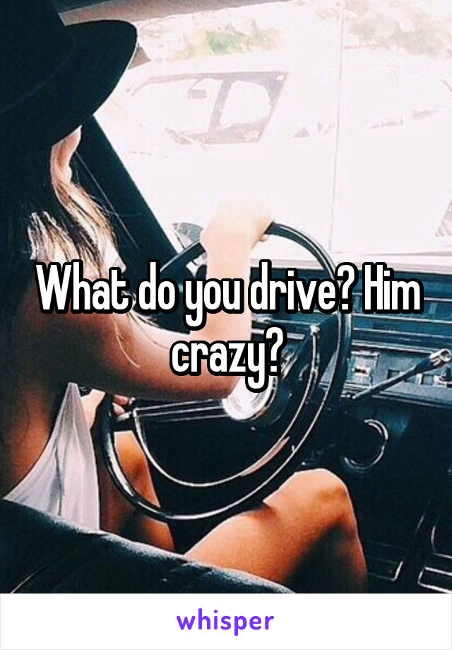 What do you drive? Him crazy?