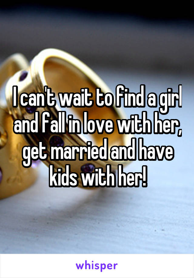 I can't wait to find a girl and fall in love with her, get married and have kids with her!