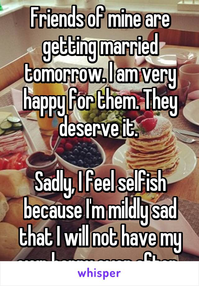 Friends of mine are getting married tomorrow. I am very happy for them. They deserve it. 

Sadly, I feel selfish because I'm mildly sad that I will not have my own happy ever after. 