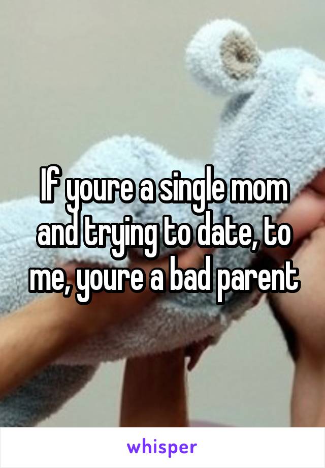 If youre a single mom and trying to date, to me, youre a bad parent