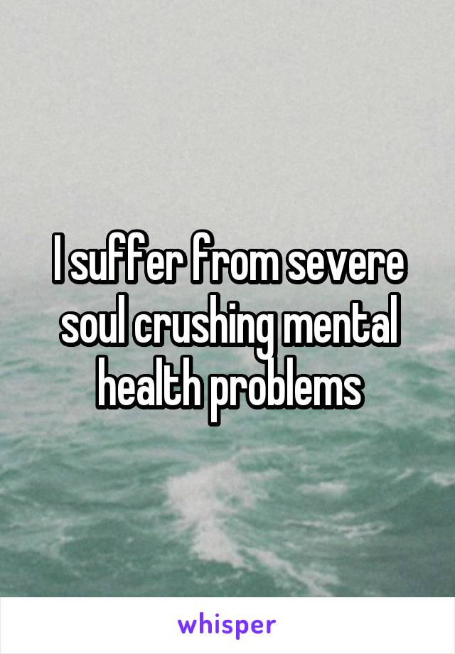 I suffer from severe soul crushing mental health problems