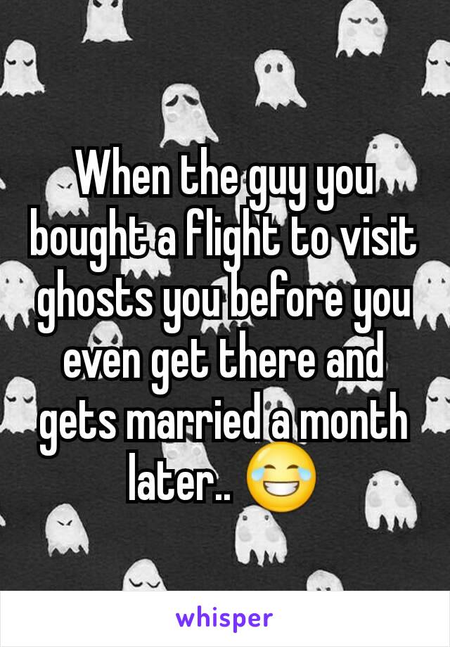 When the guy you bought a flight to visit ghosts you before you even get there and gets married a month later.. 😂