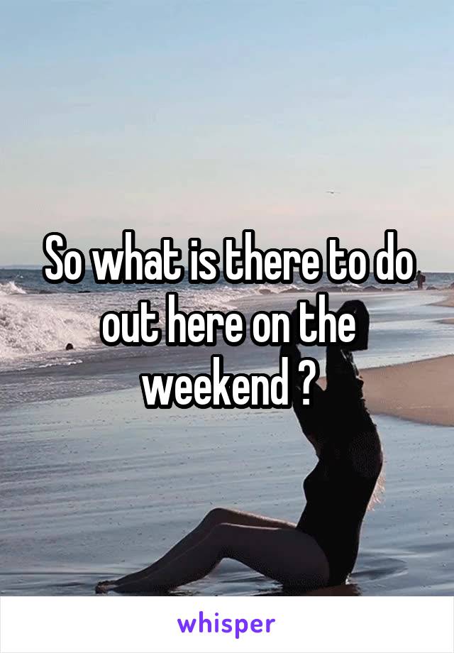 So what is there to do out here on the weekend ?