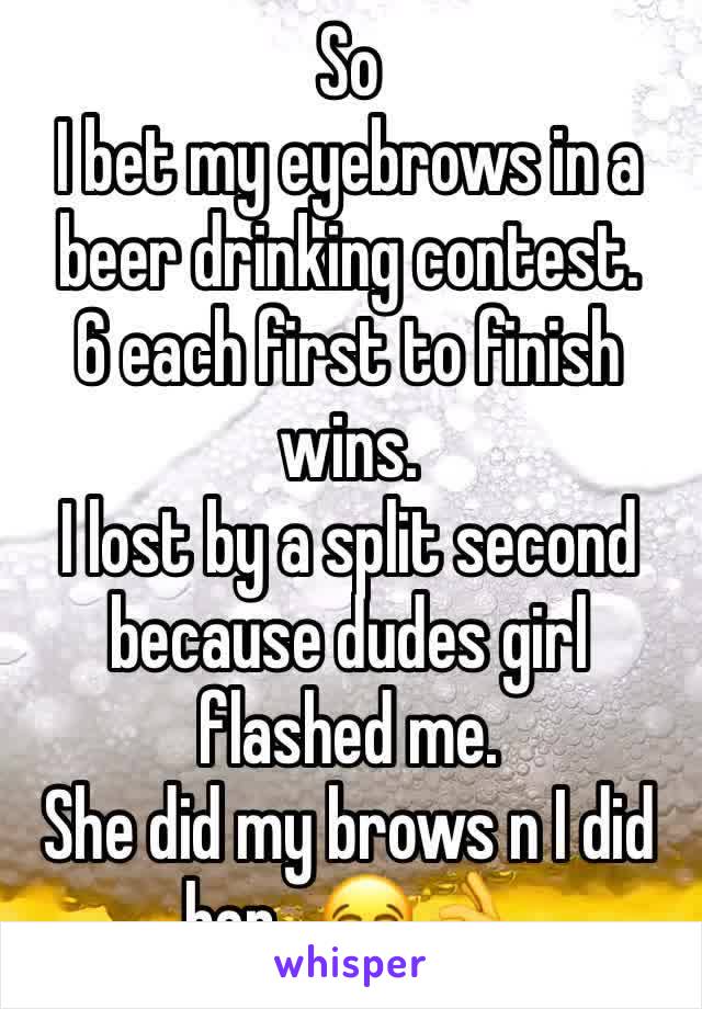 So
I bet my eyebrows in a beer drinking contest.
6 each first to finish wins.
I lost by a split second because dudes girl flashed me.
She did my brows n I did her.  😂👌