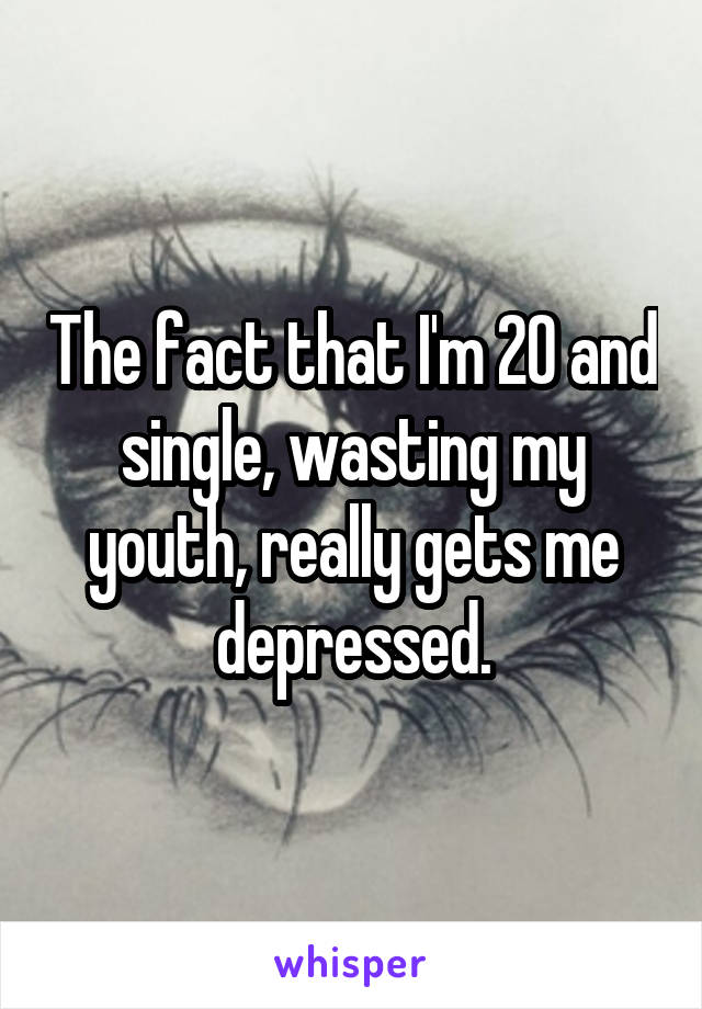 The fact that I'm 20 and single, wasting my youth, really gets me depressed.