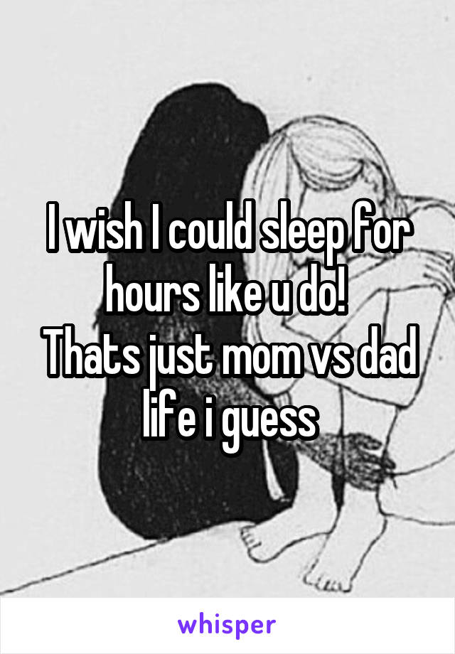 I wish I could sleep for hours like u do! 
Thats just mom vs dad life i guess