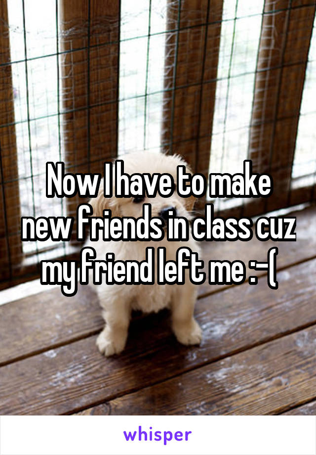 Now I have to make new friends in class cuz my friend left me :-(