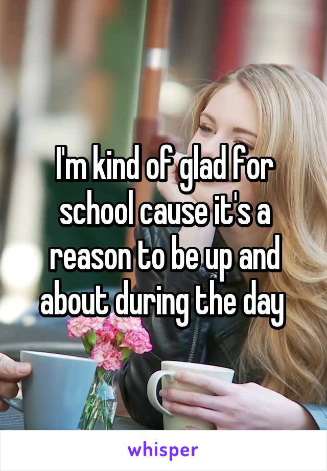 I'm kind of glad for school cause it's a reason to be up and about during the day 
