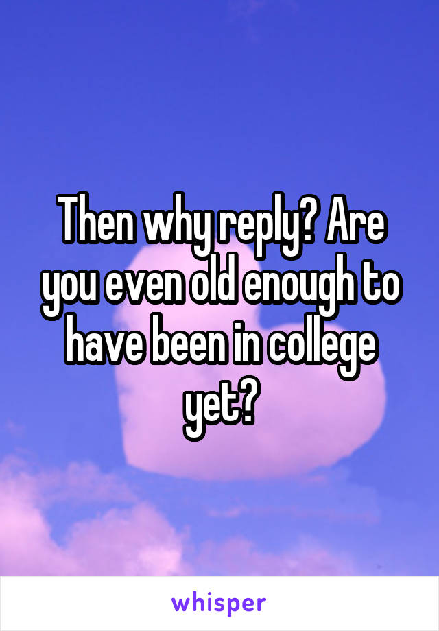 Then why reply? Are you even old enough to have been in college yet?