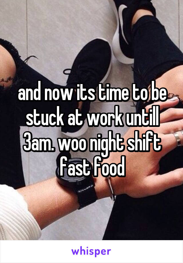 and now its time to be stuck at work untill 3am. woo night shift fast food