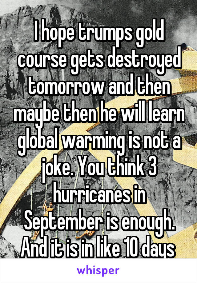 I hope trumps gold course gets destroyed tomorrow and then maybe then he will learn global warming is not a joke. You think 3 hurricanes in September is enough. And it is in like 10 days 