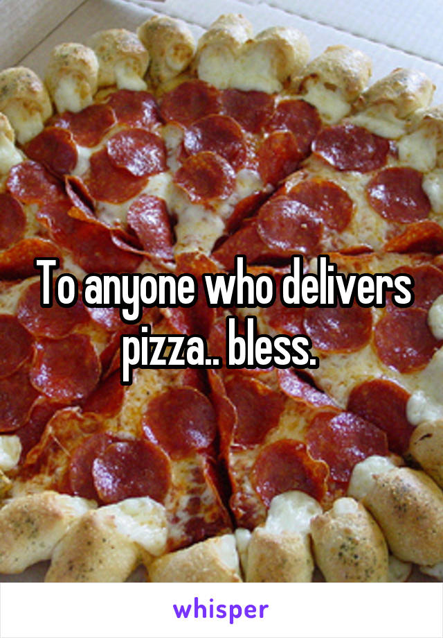 To anyone who delivers pizza.. bless. 