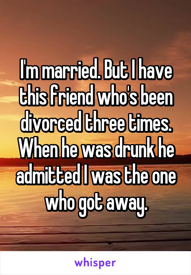 I'm married. But I have this friend who's been divorced three times. When he was drunk he admitted I was the one who got away.
