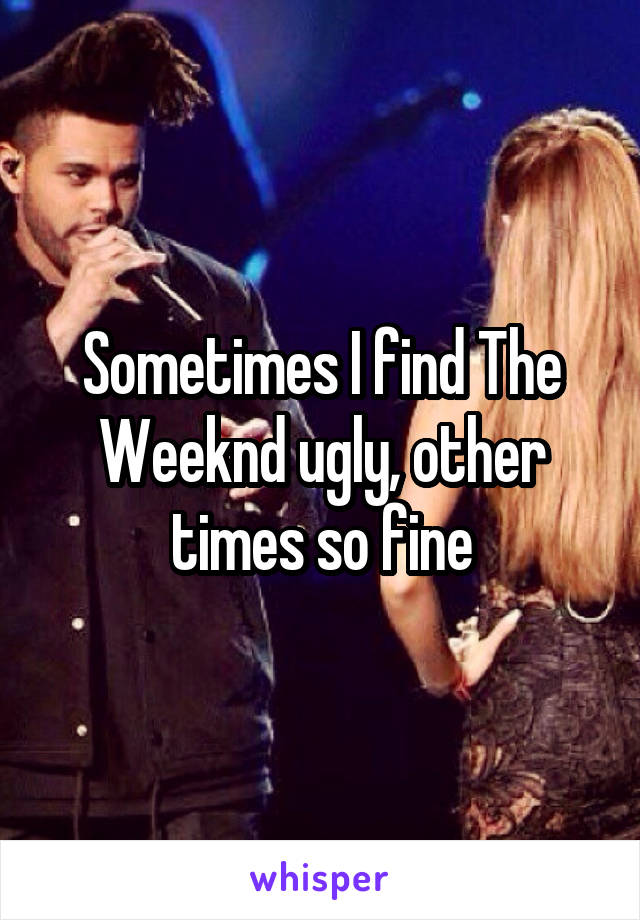 Sometimes I find The Weeknd ugly, other times so fine
