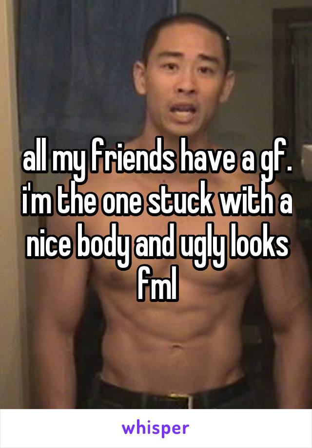 all my friends have a gf. i'm the one stuck with a nice body and ugly looks fml