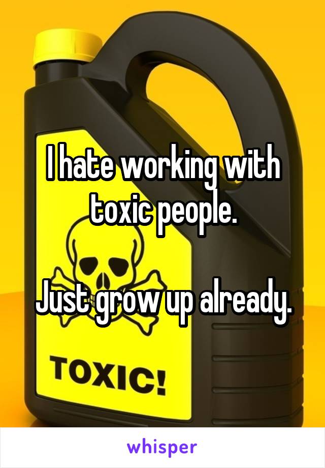 I hate working with toxic people.

Just grow up already.