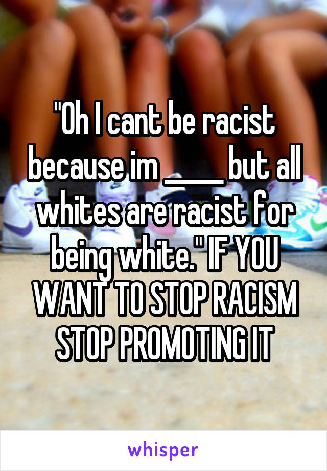 "Oh I cant be racist because im _____ but all whites are racist for being white." IF YOU WANT TO STOP RACISM STOP PROMOTING IT