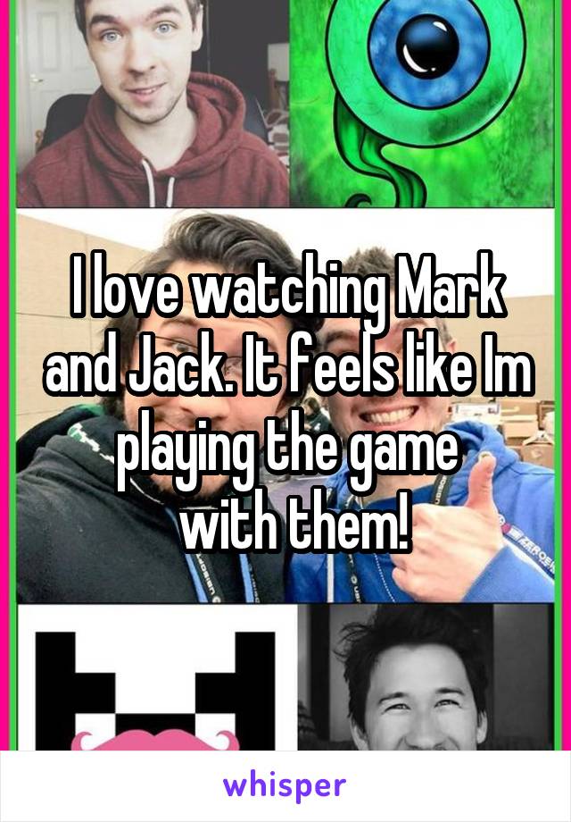 I love watching Mark and Jack. It feels like Im playing the game
 with them!