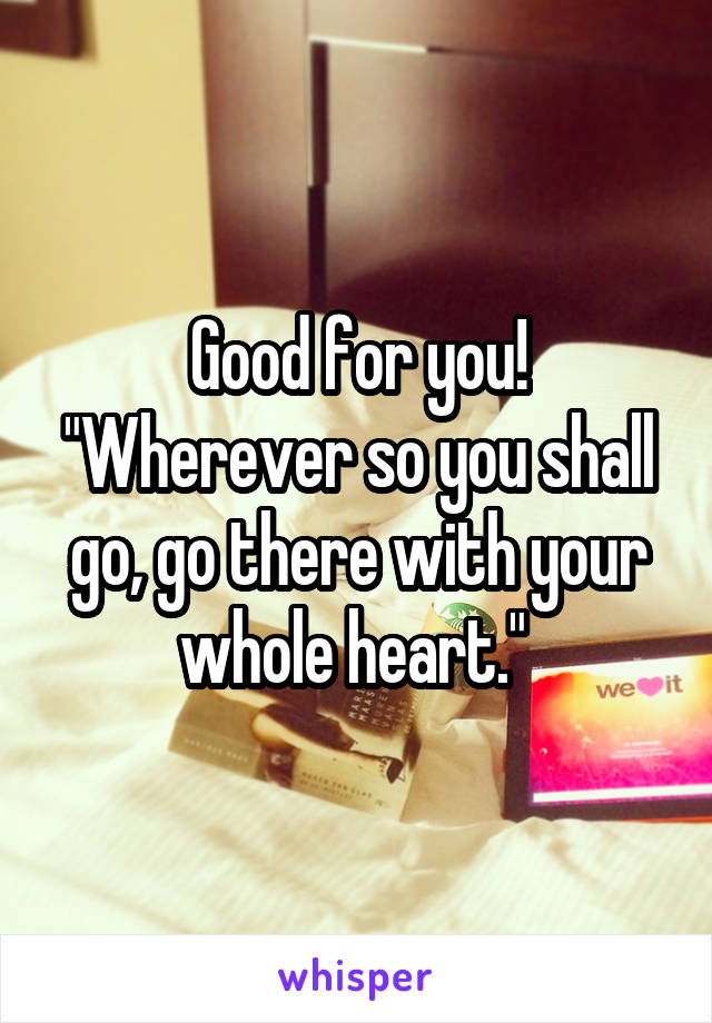 Good for you! "Wherever so you shall go, go there with your whole heart." 