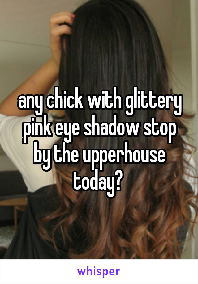 any chick with glittery pink eye shadow stop by the upperhouse today? 