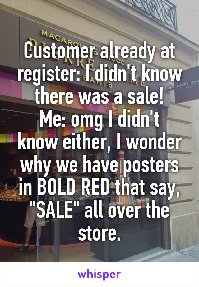 Customer already at register: I didn't know there was a sale!
Me: omg I didn't know either, I wonder why we have posters in BOLD RED that say, "SALE" all over the store.